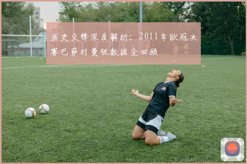 历史交锋深度解析：2011年欧冠决赛巴萨对曼联数据全回顾