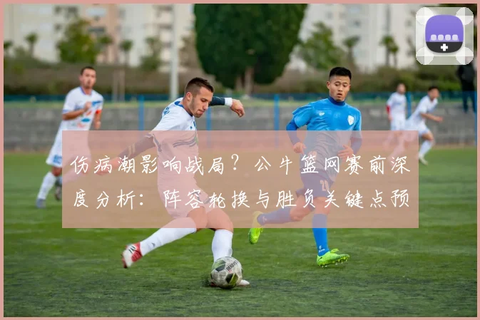 伤病潮影响战局？公牛篮网赛前深度分析：阵容轮换与胜负关键点预测