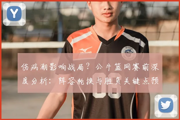 伤病潮影响战局？公牛篮网赛前深度分析：阵容轮换与胜负关键点预测