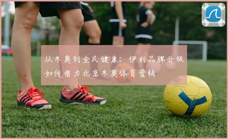 从冬奥到全民健康：伊利品牌升级如何借力北京冬奥体育营销