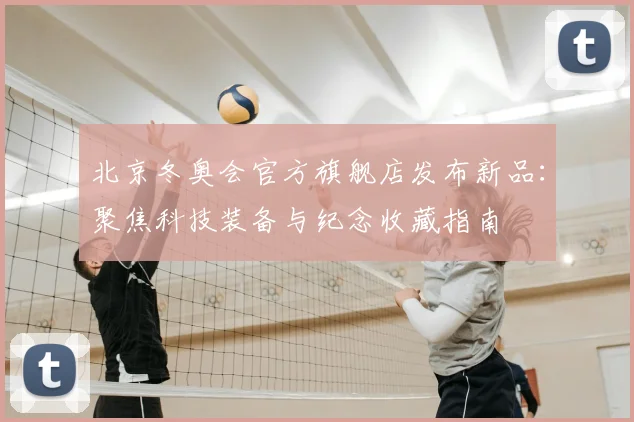 北京冬奥会官方旗舰店发布新品：聚焦科技装备与纪念收藏指南