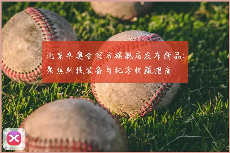 北京冬奥会官方旗舰店发布新品：聚焦科技装备与纪念收藏指南