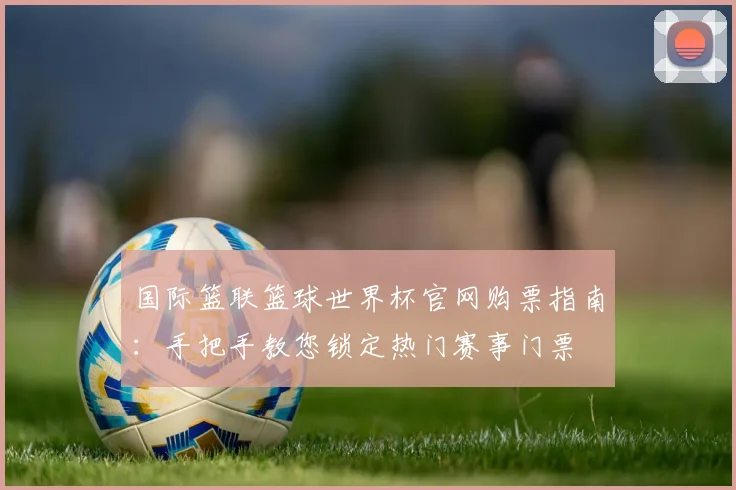 国际篮联篮球世界杯官网购票指南：手把手教您锁定热门赛事门票