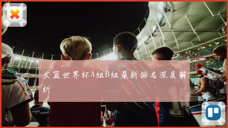 女篮世界杯A组B组最新排名深度解析
