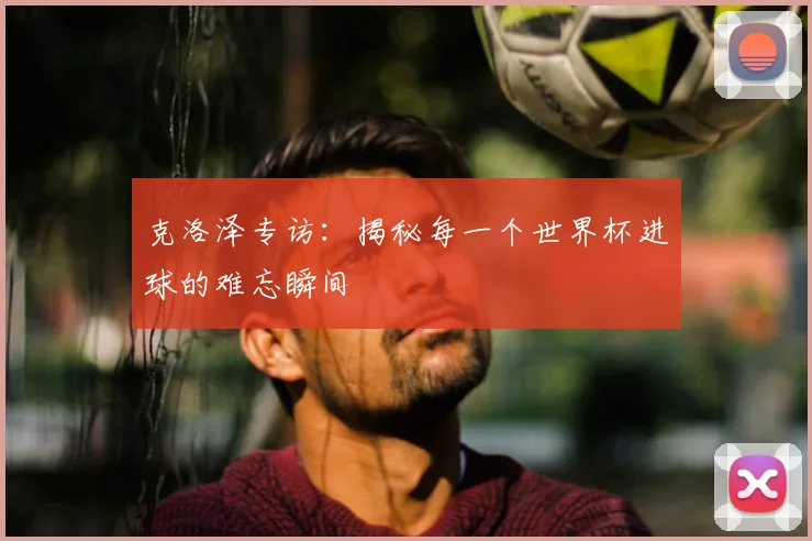 克洛泽专访：揭秘每一个世界杯进球的难忘瞬间