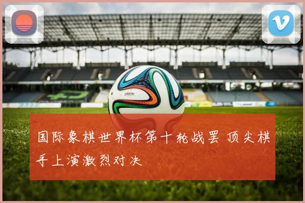 国际象棋世界杯第十轮战罢 顶尖棋手上演激烈对决