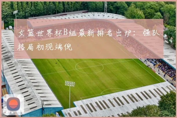 女篮世界杯B组最新排名出炉:强队格局初现端倪