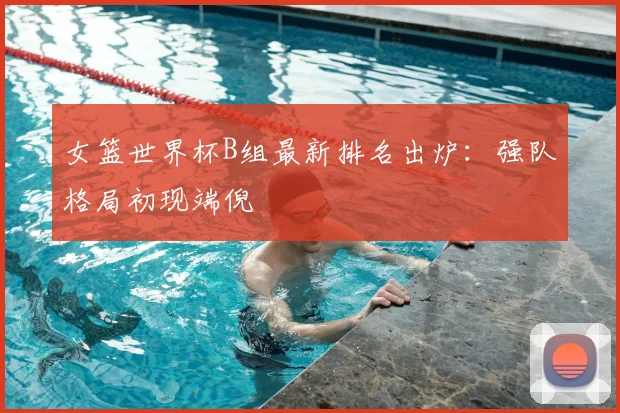 女篮世界杯B组最新排名出炉:强队格局初现端倪