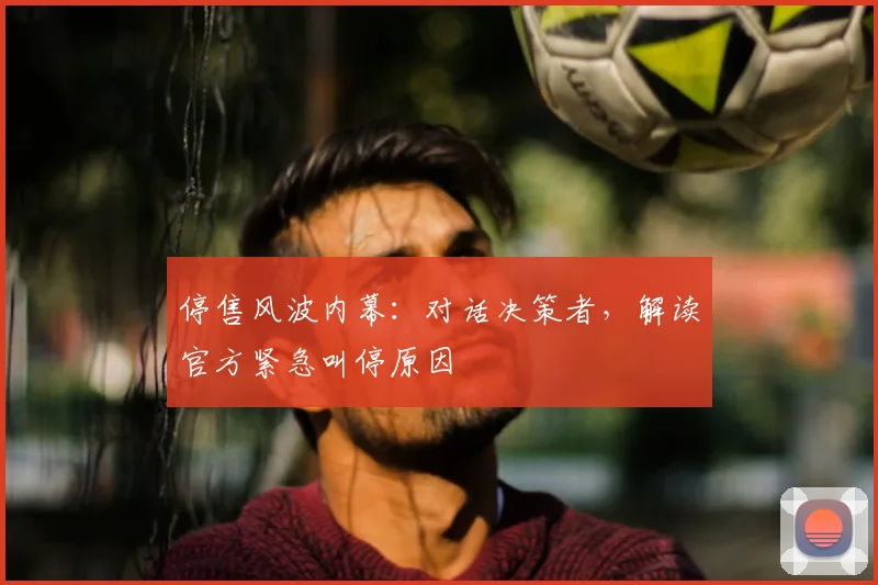 停售风波内幕：对话决策者，解读官方紧急叫停原因