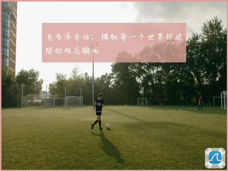 克洛泽专访：揭秘每一个世界杯进球的难忘瞬间