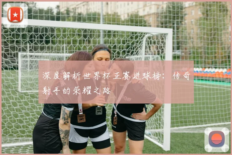 深度解析世界杯正赛进球榜：传奇射手的荣耀之路